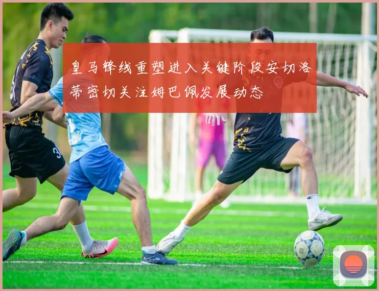 皇马锋线重塑进入关键阶段安切洛蒂密切关注姆巴佩发展动态