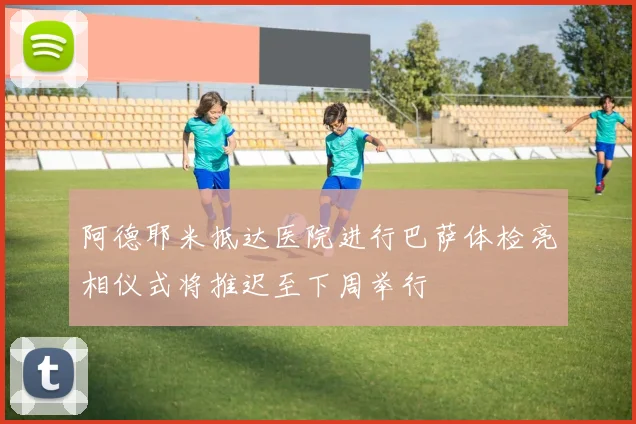 阿德耶米抵达医院进行巴萨体检亮相仪式将推迟至下周举行