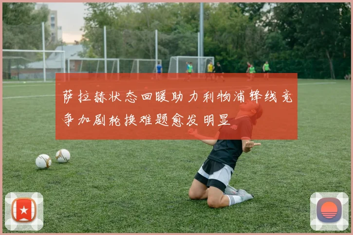 萨拉赫状态回暖助力利物浦锋线竞争加剧轮换难题愈发明显