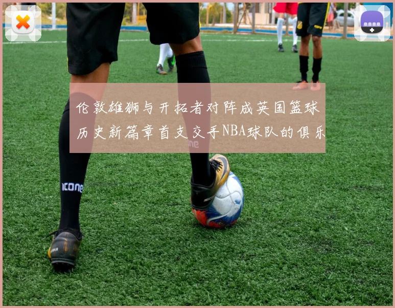 伦敦雄狮与开拓者对阵成英国篮球历史新篇章首支交手NBA球队的俱乐部