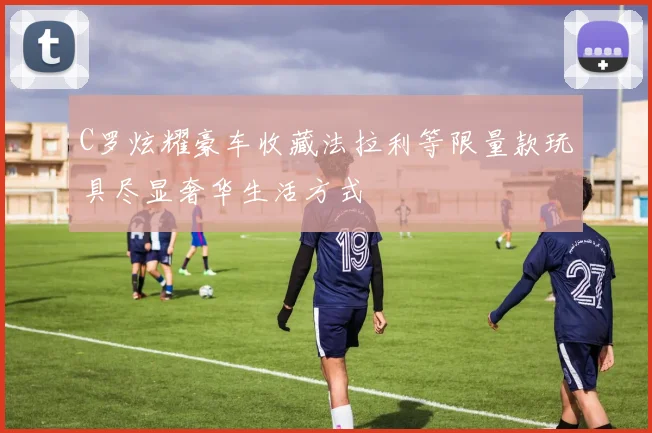 C罗炫耀豪车收藏法拉利等限量款玩具尽显奢华生活方式