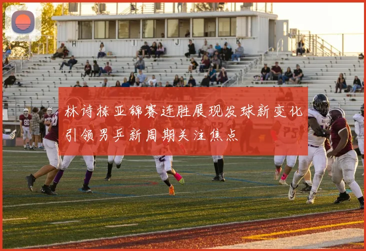 林诗栋亚锦赛连胜展现发球新变化引领男乒新周期关注焦点
