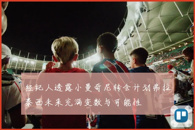 经纪人透露小曼奇尼转会计划弗拉泰西未来充满变数与可能性