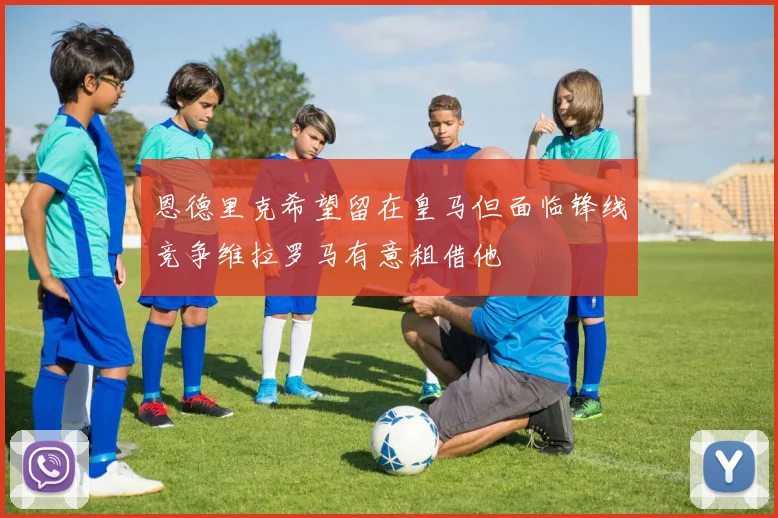 恩德里克希望留在皇马但面临锋线竞争维拉罗马有意租借他