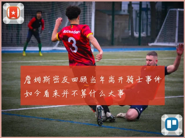 詹姆斯密友回顾当年离开骑士事件如今看来并不算什么大事