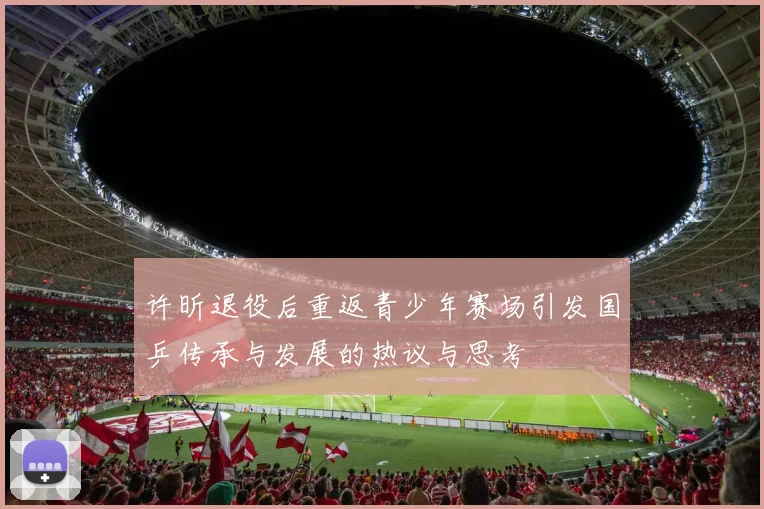许昕退役后重返青少年赛场引发国乒传承与发展的热议与思考